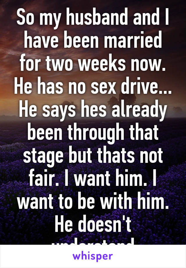 So my husband and I have been married for two weeks now. He has no sex drive... He says hes already been through that stage but thats not fair. I want him. I want to be with him. He doesn't understand