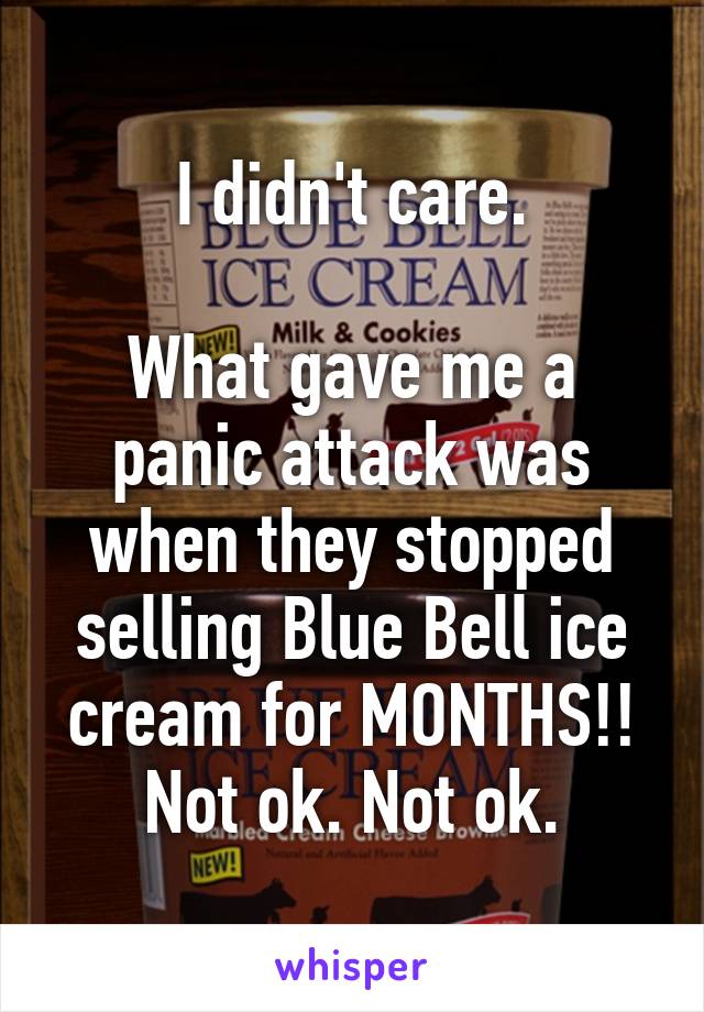 I didn't care.

What gave me a panic attack was when they stopped selling Blue Bell ice cream for MONTHS!! Not ok. Not ok.