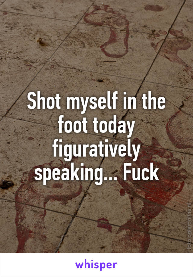 Shot myself in the foot today figuratively speaking... Fuck