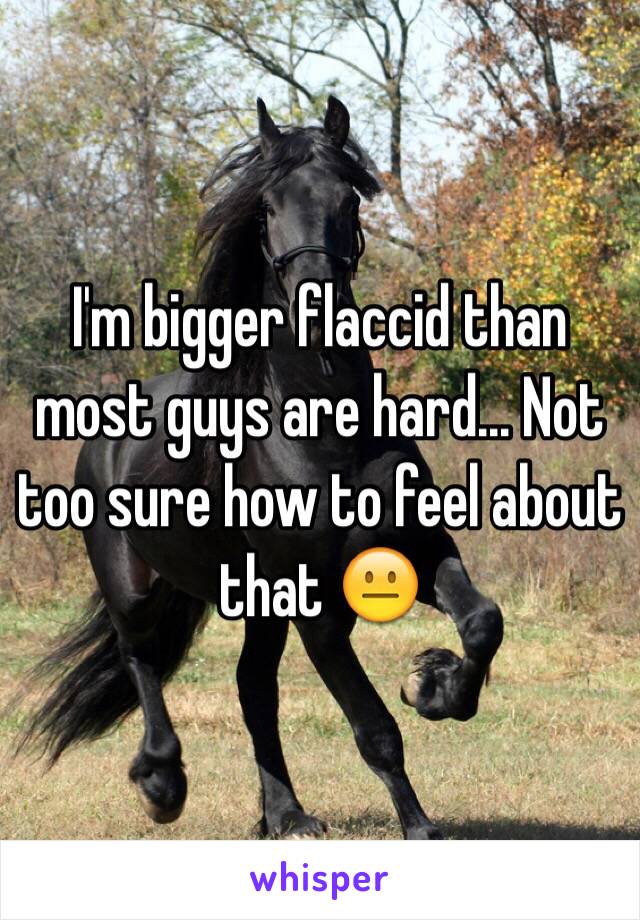 I'm bigger flaccid than most guys are hard... Not too sure how to feel about that 😐