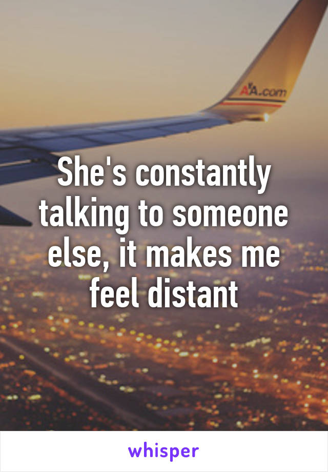 She's constantly talking to someone else, it makes me feel distant