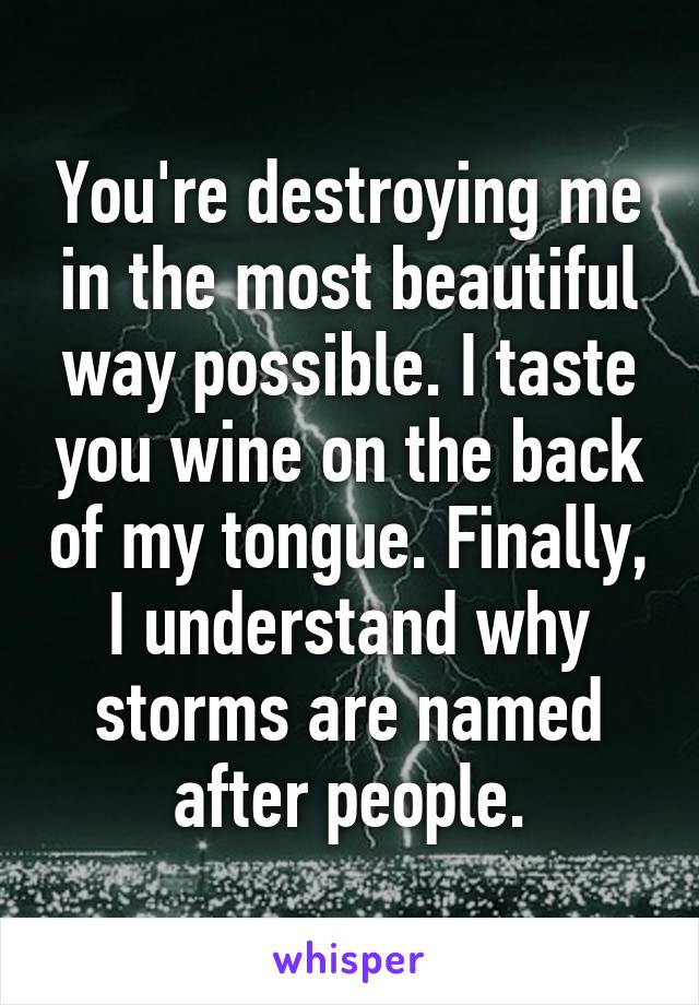 You're destroying me in the most beautiful way possible. I taste you wine on the back of my tongue. Finally, I understand why storms are named after people.