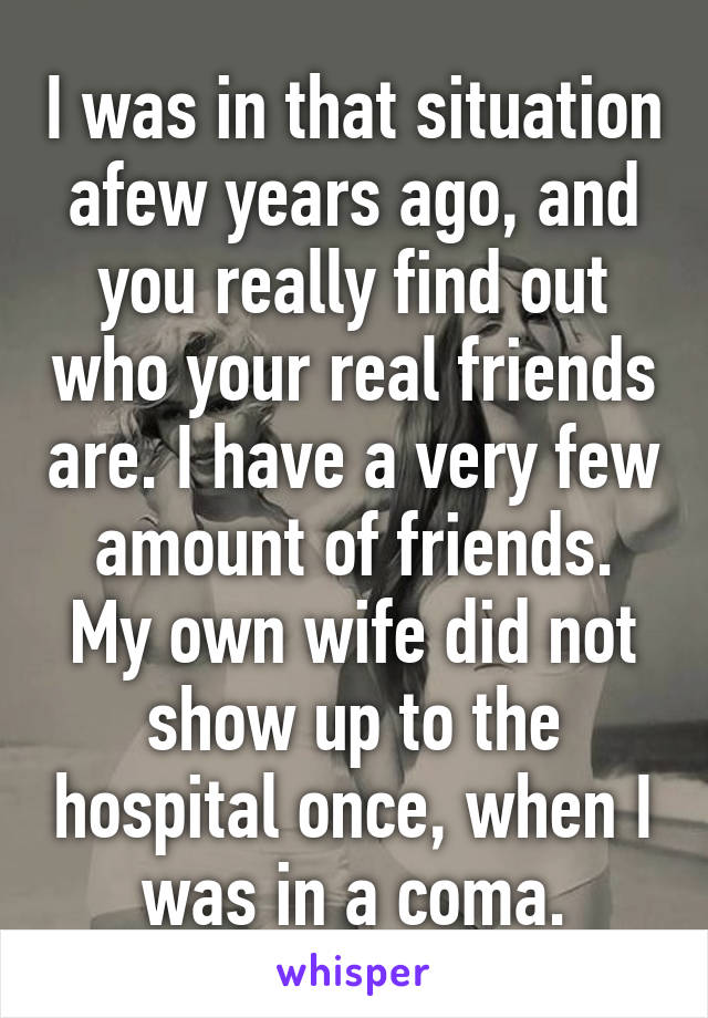 I was in that situation afew years ago, and you really find out who your real friends are. I have a very few amount of friends. My own wife did not show up to the hospital once, when I was in a coma.