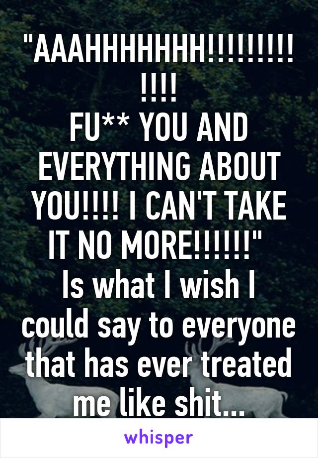 "AAAHHHHHHH!!!!!!!!!!!!!
FU** YOU AND EVERYTHING ABOUT YOU!!!! I CAN'T TAKE IT NO MORE!!!!!!" 
Is what I wish I could say to everyone that has ever treated me like shit...