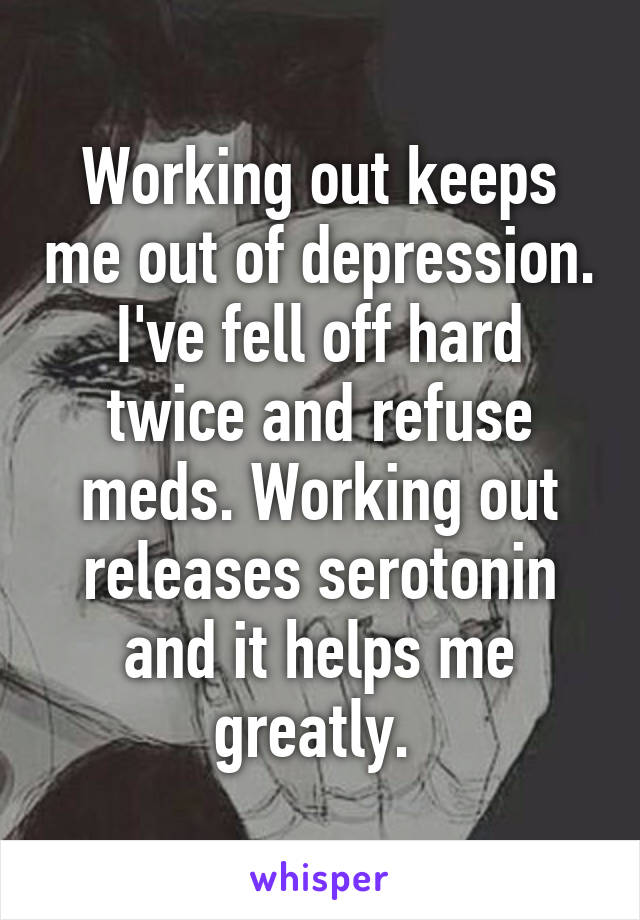 Working out keeps me out of depression. I've fell off hard twice and refuse meds. Working out releases serotonin and it helps me greatly. 