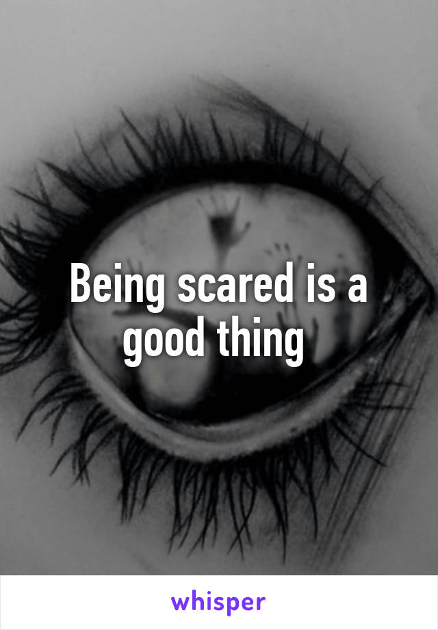 Being scared is a good thing 