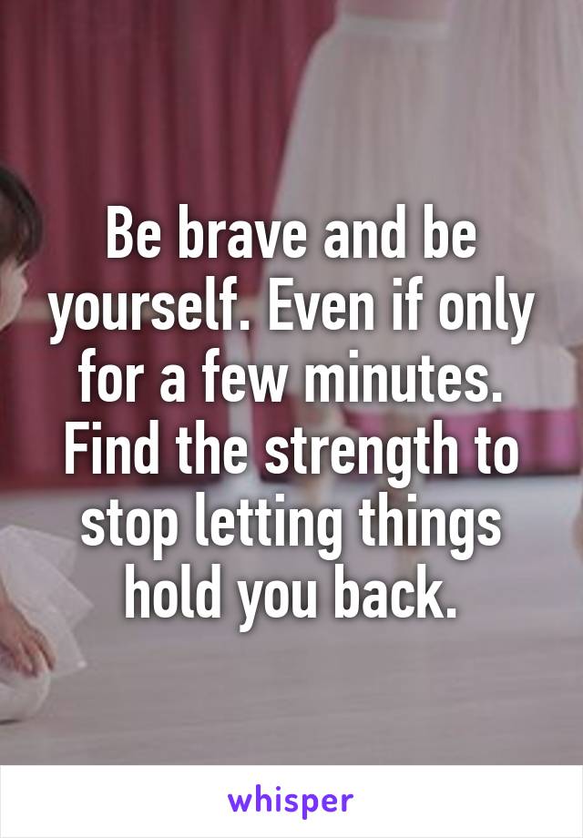 Be brave and be yourself. Even if only for a few minutes. Find the strength to stop letting things hold you back.