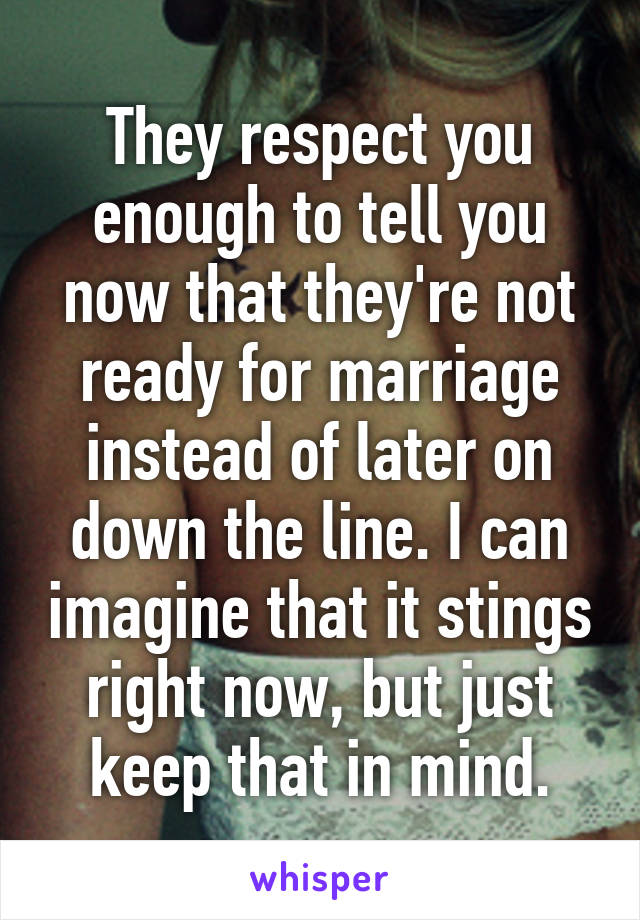 They respect you enough to tell you now that they're not ready for marriage instead of later on down the line. I can imagine that it stings right now, but just keep that in mind.