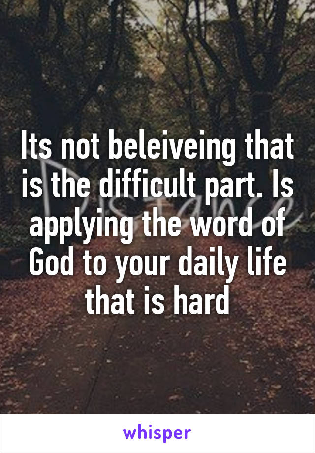 Its not beleiveing that is the difficult part. Is applying the word of God to your daily life that is hard