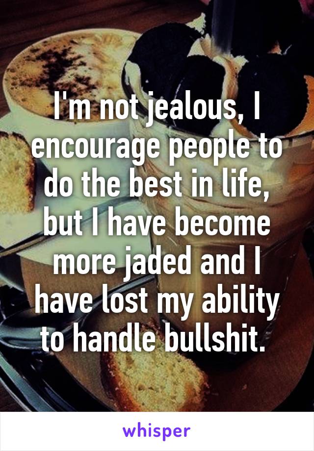 I'm not jealous, I encourage people to do the best in life, but I have become more jaded and I have lost my ability to handle bullshit. 