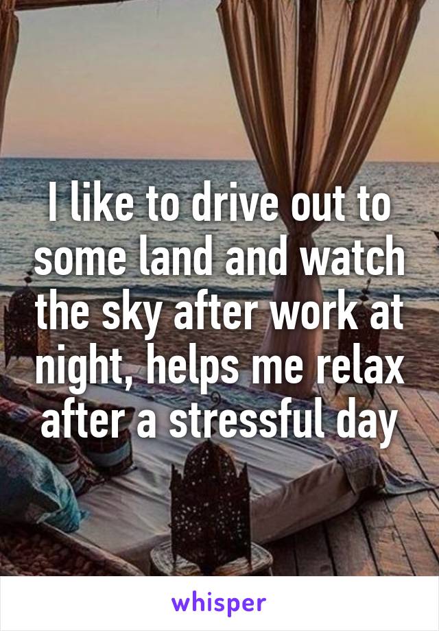 I like to drive out to some land and watch the sky after work at night, helps me relax after a stressful day