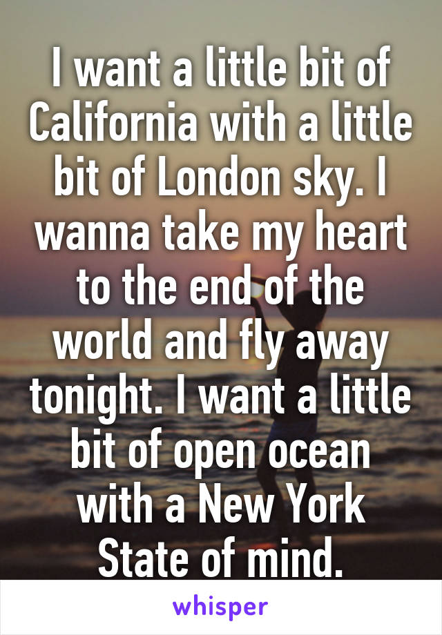 I want a little bit of California with a little bit of London sky. I wanna take my heart to the end of the world and fly away tonight. I want a little bit of open ocean with a New York State of mind.