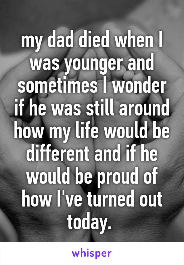 my dad died when I was younger and sometimes I wonder if he was still around how my life would be different and if he would be proud of how I've turned out today. 