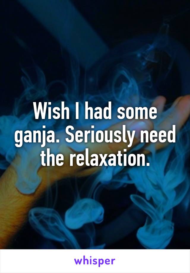 Wish I had some ganja. Seriously need the relaxation.