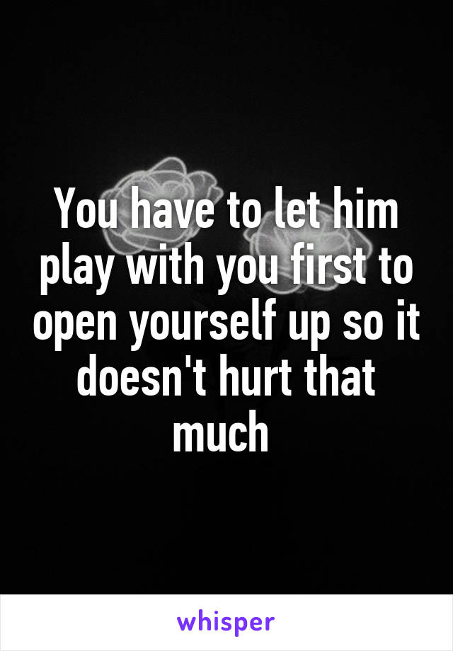 You have to let him play with you first to open yourself up so it doesn't hurt that much 