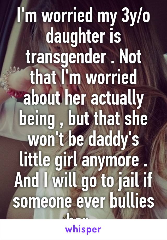 I'm worried my 3y/o daughter is transgender . Not that I'm worried about her actually being , but that she won't be daddy's little girl anymore . And I will go to jail if someone ever bullies her . 