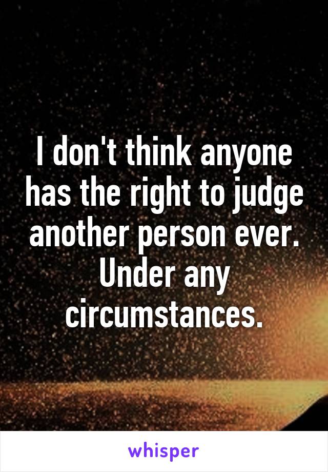 I don't think anyone has the right to judge another person ever. Under any circumstances.