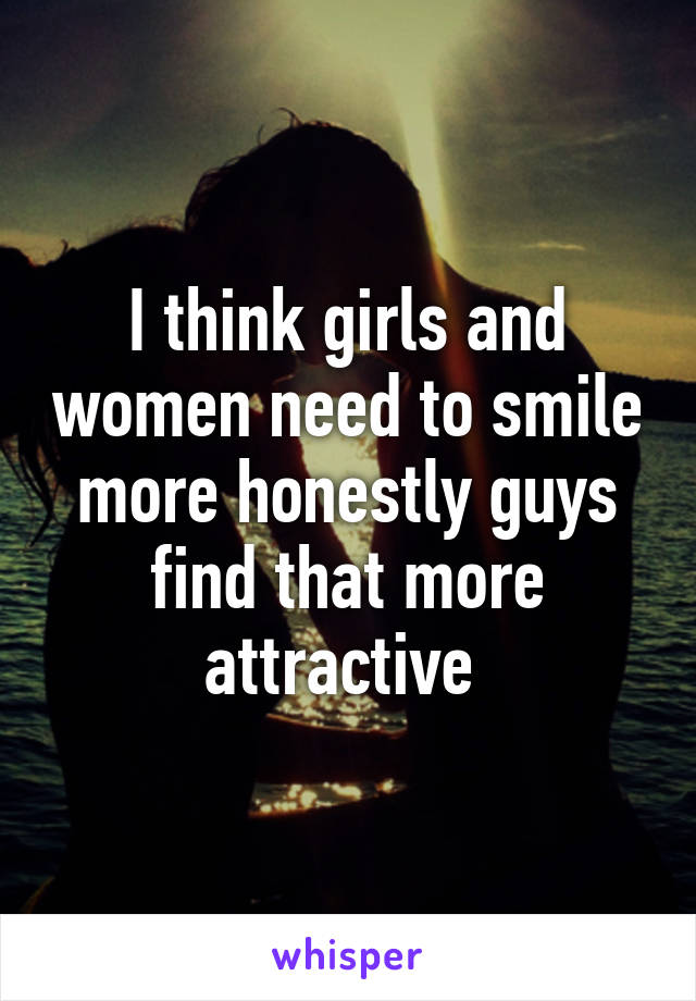 I think girls and women need to smile more honestly guys find that more attractive 