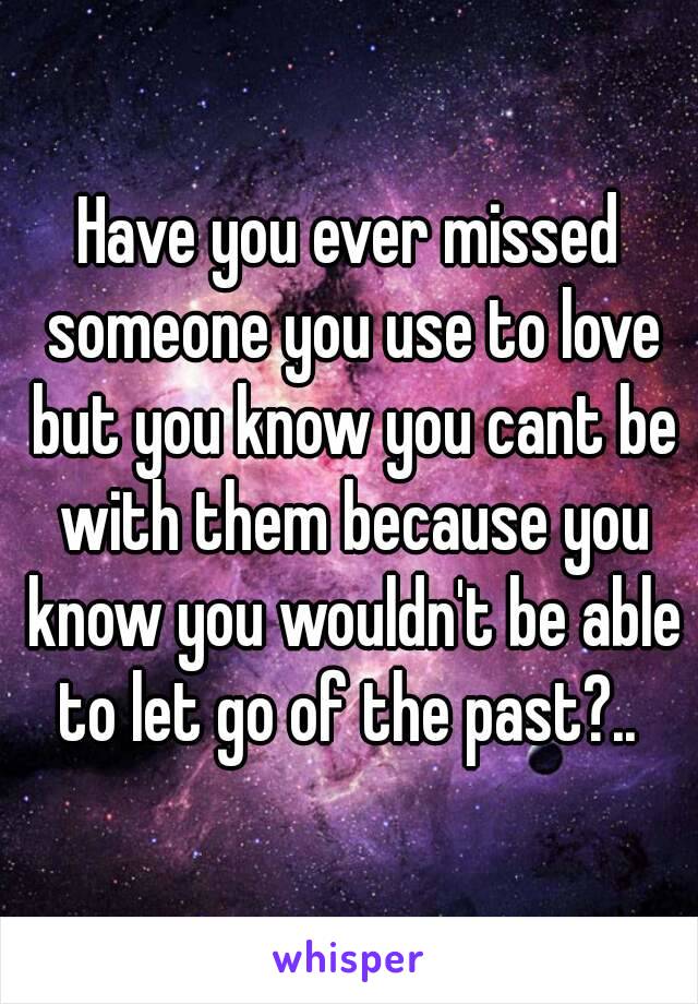 Have you ever missed someone you use to love but you know you cant be with them because you know you wouldn't be able to let go of the past?.. 