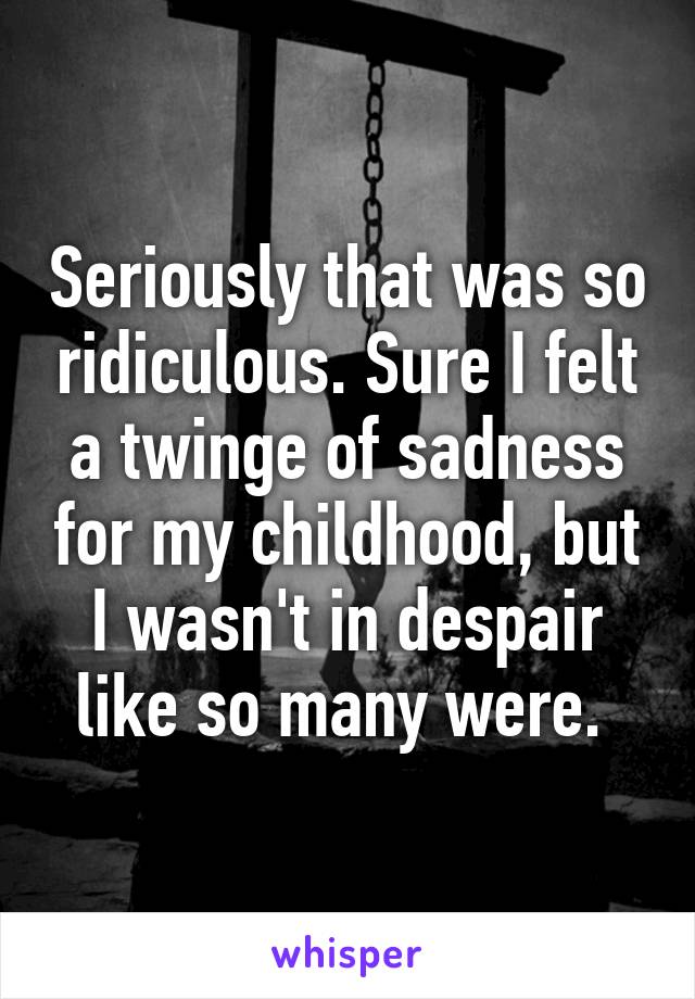 Seriously that was so ridiculous. Sure I felt a twinge of sadness for my childhood, but I wasn't in despair like so many were. 