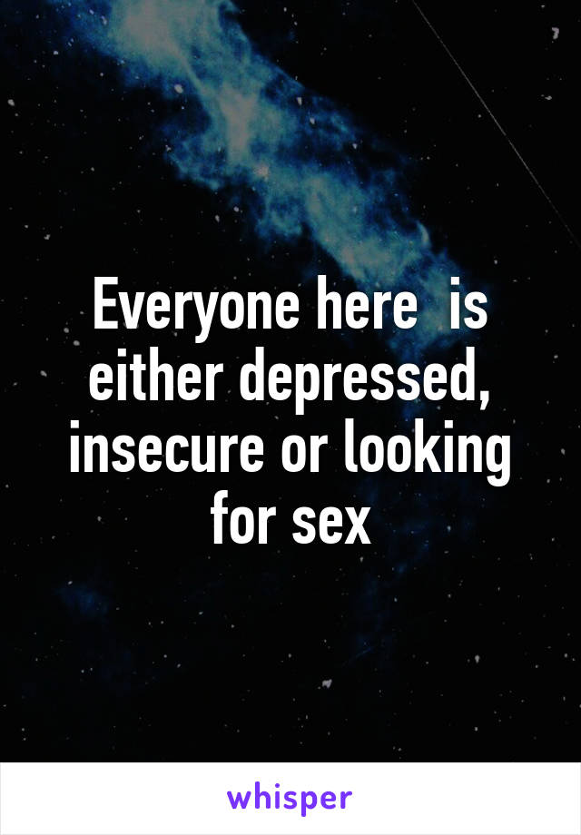 Everyone here  is either depressed, insecure or looking for sex