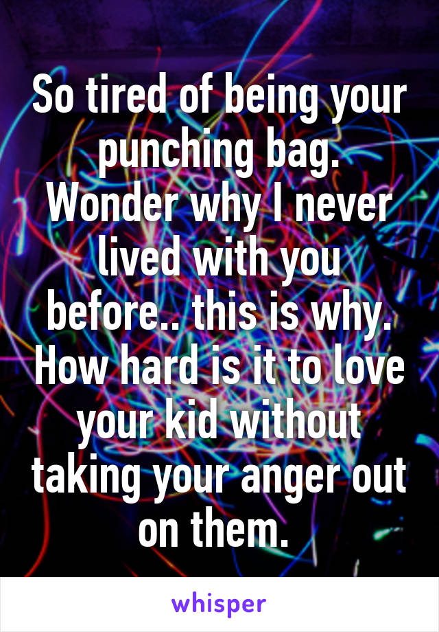 So tired of being your punching bag. Wonder why I never lived with you before.. this is why. How hard is it to love your kid without taking your anger out on them. 