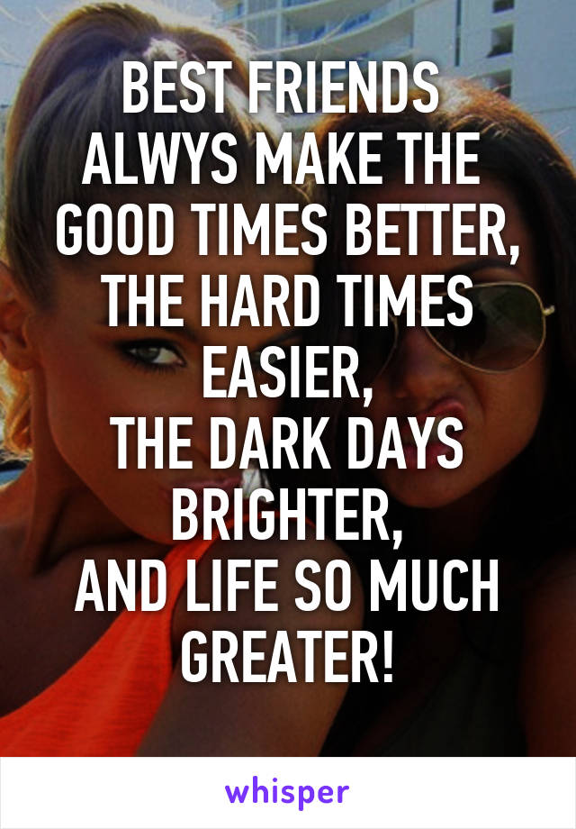 BEST FRIENDS 
ALWYS MAKE THE 
GOOD TIMES BETTER,
THE HARD TIMES EASIER,
THE DARK DAYS BRIGHTER,
AND LIFE SO MUCH GREATER!
