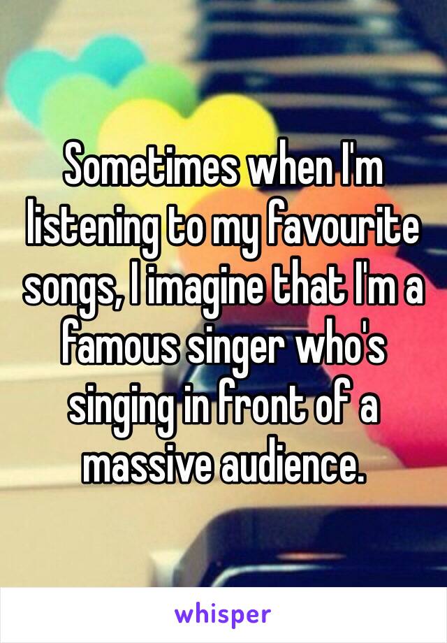 Sometimes when I'm listening to my favourite songs, I imagine that I'm a famous singer who's singing in front of a massive audience. 