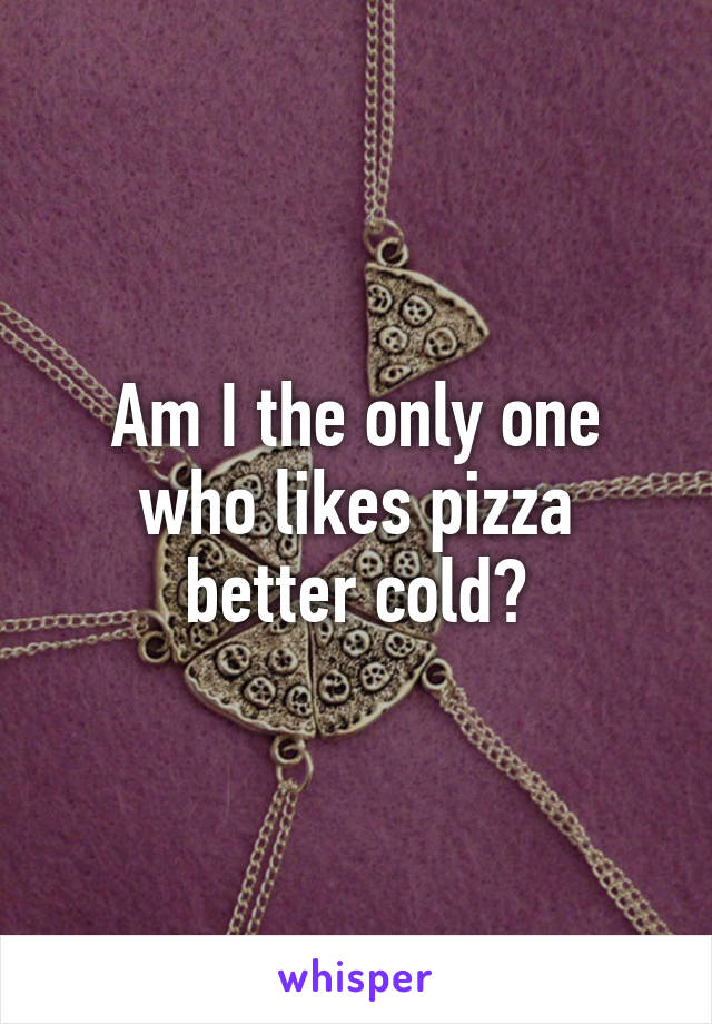 Am I the only one who likes pizza better cold?