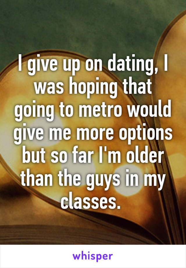 I give up on dating, I was hoping that going to metro would give me more options but so far I'm older than the guys in my classes. 