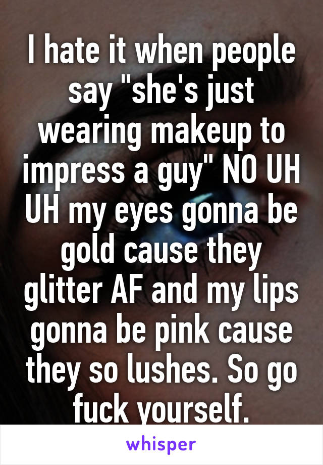 I hate it when people say "she's just wearing makeup to impress a guy" NO UH UH my eyes gonna be gold cause they glitter AF and my lips gonna be pink cause they so lushes. So go fuck yourself.