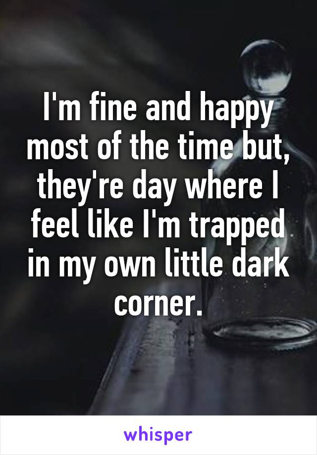 I'm fine and happy most of the time but, they're day where I feel like I'm trapped in my own little dark corner.
