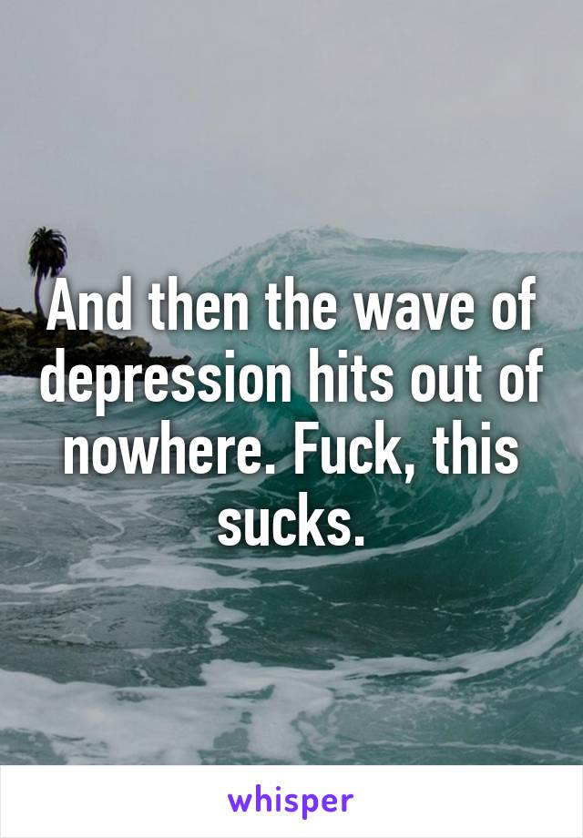 And then the wave of depression hits out of nowhere. Fuck, this sucks.