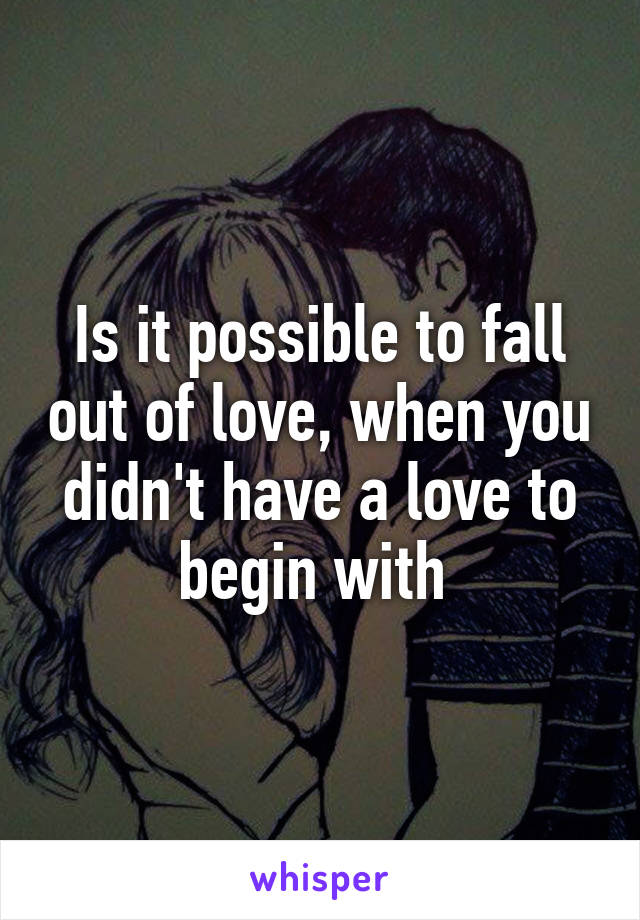 Is it possible to fall out of love, when you didn't have a love to begin with 