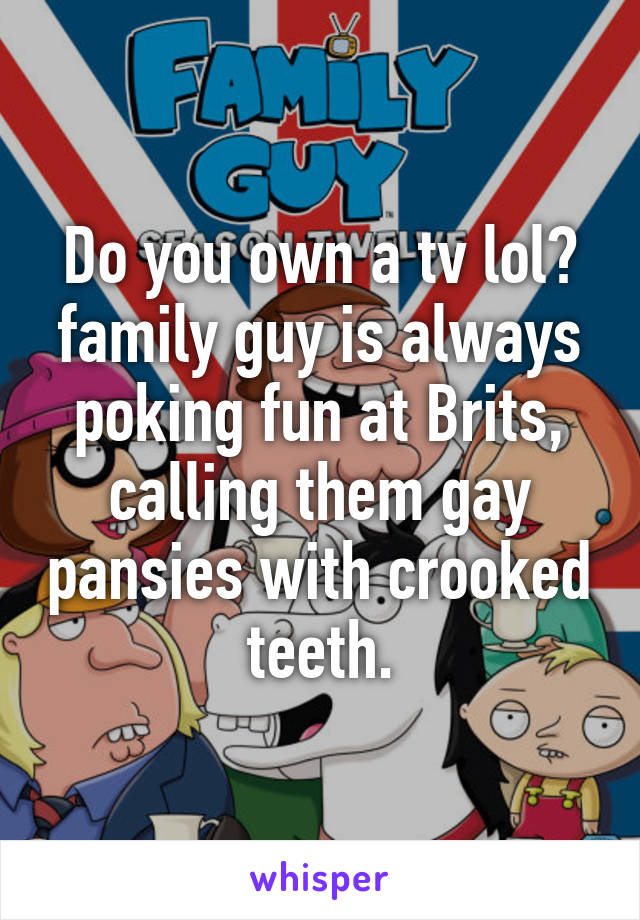 Do you own a tv lol? family guy is always poking fun at Brits, calling them gay pansies with crooked teeth.