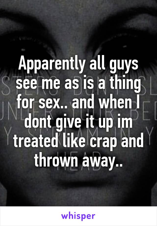 Apparently all guys see me as is a thing for sex.. and when I dont give it up im treated like crap and thrown away..