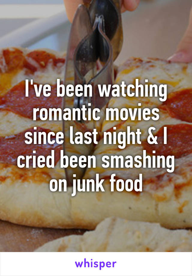 I've been watching romantic movies since last night & I cried been smashing on junk food