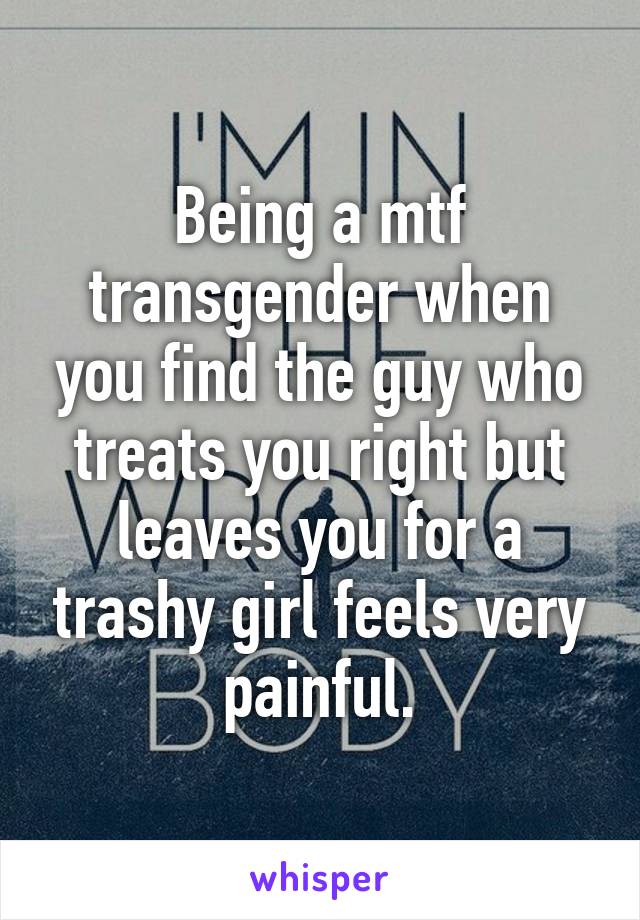 Being a mtf transgender when you find the guy who treats you right but leaves you for a trashy girl feels very painful.