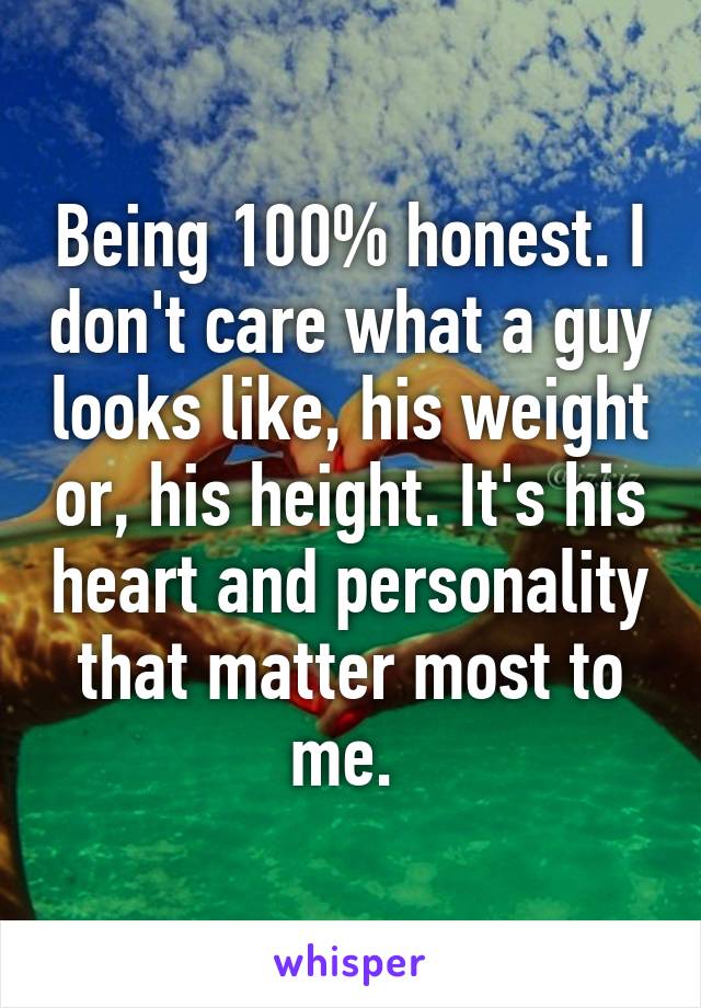 Being 100% honest. I don't care what a guy looks like, his weight or, his height. It's his heart and personality that matter most to me. 