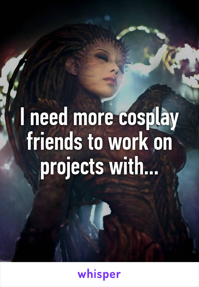 I need more cosplay friends to work on projects with...