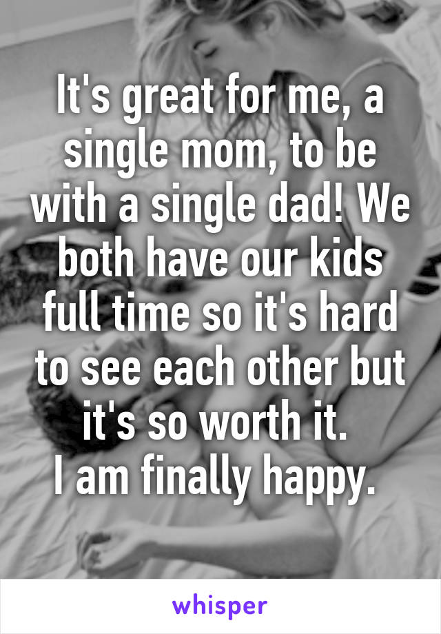 It's great for me, a single mom, to be with a single dad! We both have our kids full time so it's hard to see each other but it's so worth it. 
I am finally happy. 
