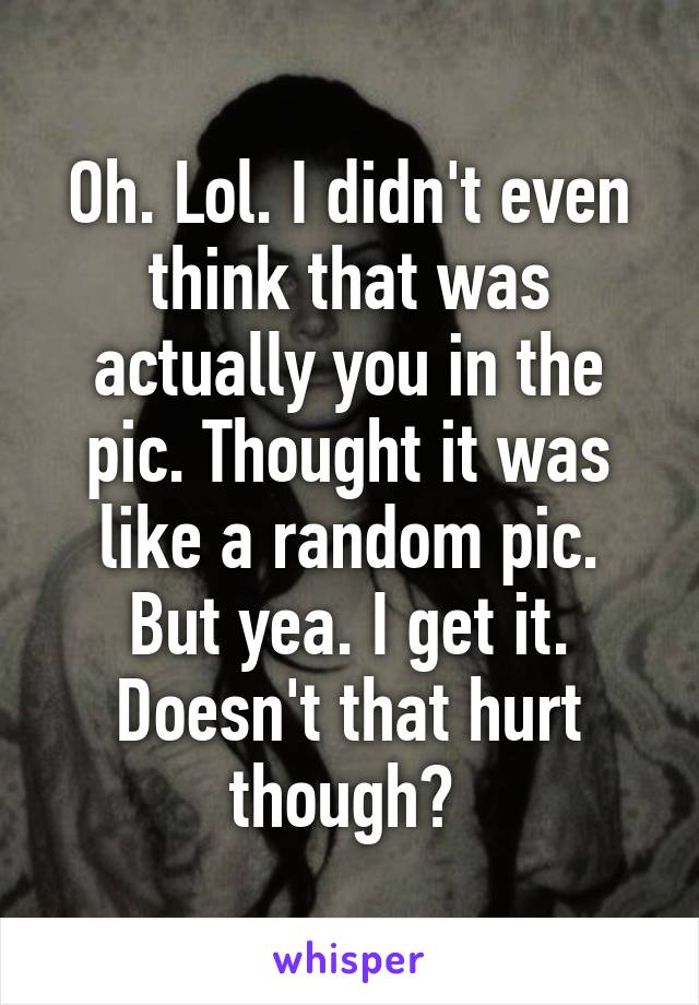 Oh. Lol. I didn't even think that was actually you in the pic. Thought it was like a random pic.
But yea. I get it. Doesn't that hurt though? 