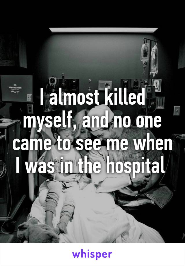 I almost killed myself, and no one came to see me when I was in the hospital 