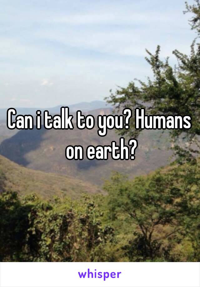 Can i talk to you? Humans on earth?