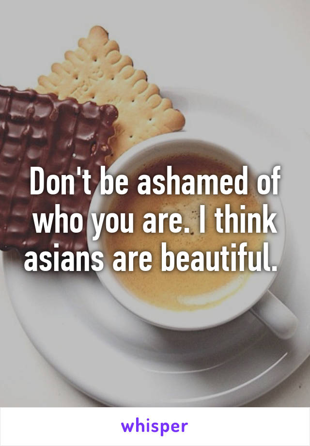 Don't be ashamed of who you are. I think asians are beautiful. 