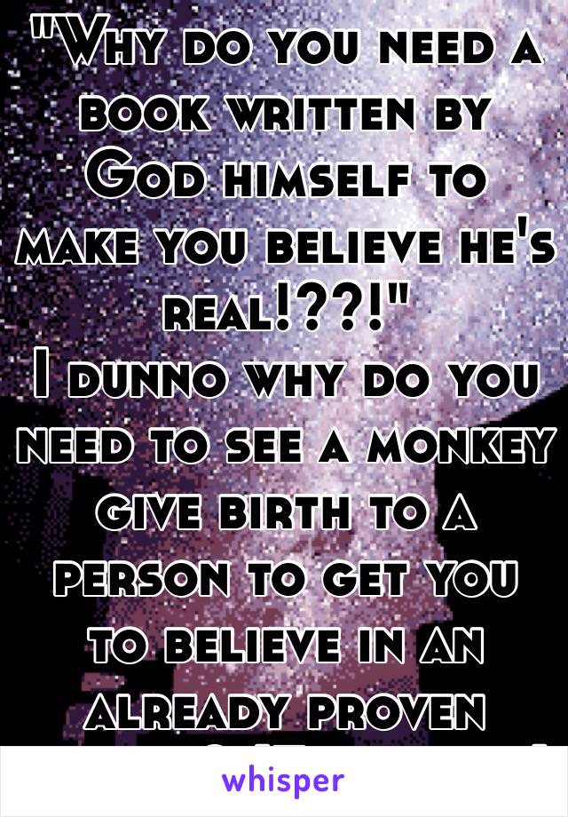 "Why do you need a book written by God himself to make you believe he's real!??!"
I dunno why do you need to see a monkey give birth to a person to get you to believe in an already proven theory? (Evolution)