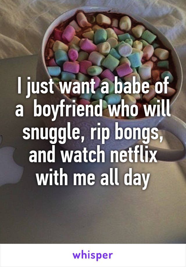 I just want a babe of a  boyfriend who will snuggle, rip bongs, and watch netflix with me all day