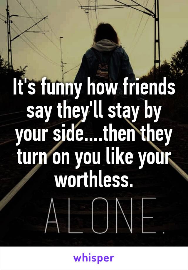 It's funny how friends say they'll stay by your side....then they turn on you like your worthless.