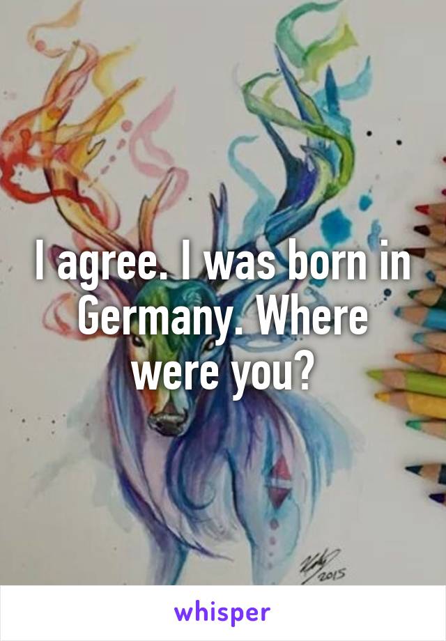 I agree. I was born in Germany. Where were you?