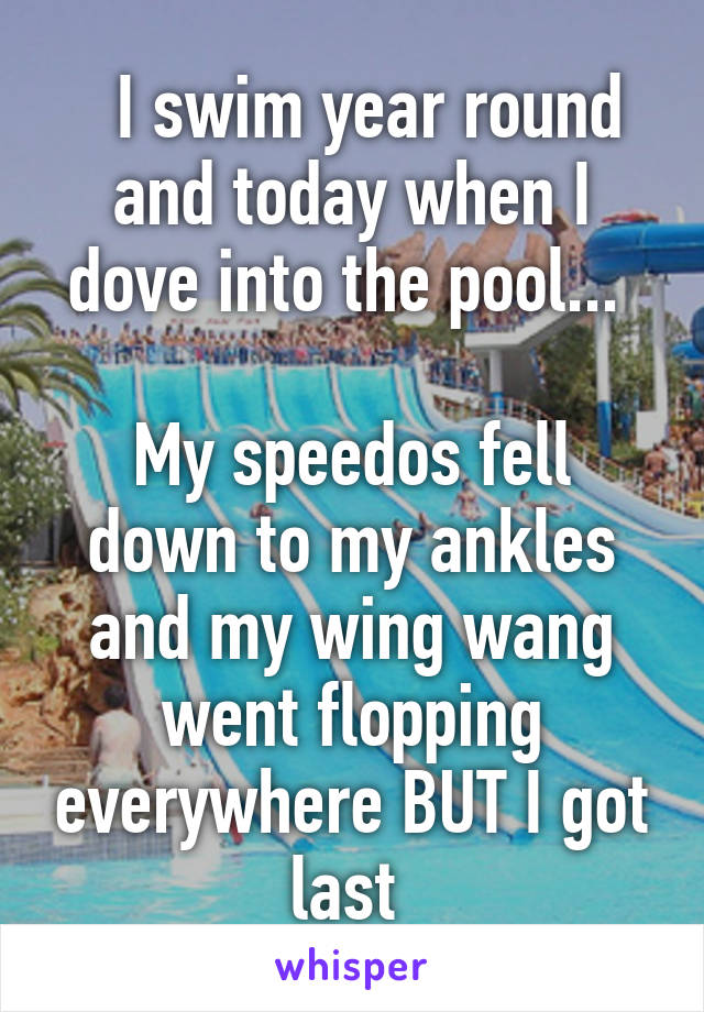   I swim year round and today when I dove into the pool... 

My speedos fell down to my ankles and my wing wang went flopping everywhere BUT I got last 